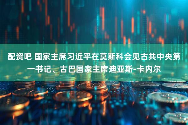 配资吧 国家主席习近平在莫斯科会见古共中央第一书记、古巴国家主席迪亚斯-卡内尔